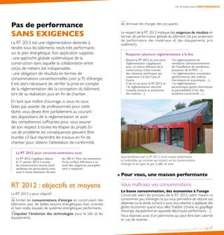 Construire sa maison avec la RT 2012 6•7
Pas de performance SANS EXIGENCES
de diminuer les charges des occupants.
Le respect de la RT 2012 implique des exigences de résultats en
termes de performance globale du bâtiment (et pas seulement
de performance des matériaux et des équipements, pris
isolément).
Respecter plusieurs réglementations à la fois
Quand la RT 2012 et une autre
réglementation s’appliquent
pour un même élément de la
construction, il faut trouver
des solutions techniques qui
respectent à la fois l’une et
l’autre.
C’est le cas pour la RT 2012 et :
• la réglementation sécurité
incendie (nature et protection
des isolants…),
• la réglementation de
ventilation (dimensionnement
de l’installation de ventilation,
puissance de laVMC…),
• la réglementation acoustique
(performances des isolants
thermiques et acoustiques…),
• la réglementation
parasismique (ponts thermiques
et perméabilité à l’air des
systèmes constructifs…)…
Vous bénéficiez, avec la RT 2012, d’une maison performante
et confortable, qui minimise ses impacts sur les consommations
d’énergie et les rejets de gaz à effet de serre.
Pour vous, une maison performante
Vous maîtrisez vos consommations
La basse consommation, des économies à l’usage
Construite selon les principes de la RT 2012, votre maison va
consommer peu d’énergie,ce qui vous permettra de réduire vos
dépenses sur la durée,surtout si vous vous attachez à appliquer des
gestes économes quand vous allez l’habiter (chasse au gaspillage
d’énergie, équipement en appareils électriques performants…).
Vous disposez aussi d’un patrimoine qui peut être bien valorisé
en cas de revente.
Pas de performance
SANS EXIGENCES
La RT 2012 est une réglementation destinée à
rendre tous les bâtiments neufs très performants
sur le plan énergétique. Son application suppose :
- une approche globale systématique de la
construction dans laquelle la collaboration entre
corps de métiers est indispensable,
- une obligation de résultats en termes de
consommations conventionnelles (voir p. 9) d’énergie.
Il est alors nécessaire de vérifier la prise en compte
de la réglementation dès la conception du bâtiment,
lors de sa réalisation, puis en fin de chantier.
En tant que maître d’ouvrage, si vous ne vous
faites pas assister de professionnels pour cette
tâche, vous devez être parfaitement au courant
des dispositions de la réglementation et avoir
des compétences suffisantes pour vous assurer
de son respect à toutes les étapes du projet. En
cas de problème, les conséquences peuvent être
lourdes s’il faut reprendre les travaux en fin de
chantier pour obtenir l’attestation de conformité.
La RT 2012, pour certaines extensions aussi
La RT 2012 s’applique depuis
le 1er
janvier 2013 à toutes
les constructions neuves (sauf
quelques cas particuliers), mais
aussi à toute extension de plus
de 100 m2
. Pour les extensions
d’une surface inférieure à ce
seuil, des exigences assouplies
sont à respecter.
RT 2012 : objectifs et moyens
La RT 2012 a pour objectif :
de limiter les consommations d’énergie en construisant des
bâtiments avec de faibles besoins énergétiques, bien orientés
et bien isolés, équipés de systèmes énergétiques performants,
d’impulser l’évolution des technologies pour le bâti et les
équipements,
 