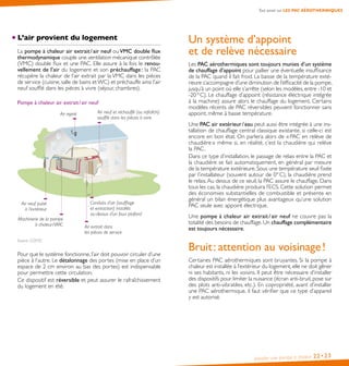 Installer une pompe à chaleur 22•23
L’air provient du logement
La pompe à chaleur air extrait / air neuf ou VMC double flux
thermodynamique couple une ventilation mécanique contrôlée
(VMC) double flux et une PAC. Elle assure à la fois le renou-
vellement de l’air du logement et son préchauffage : la PAC
récupère la chaleur de l’air extrait par la VMC dans les pièces
de service (cuisine, salle de bains etWC) et préchauffe ainsi l’air
neuf soufflé dans les pièces à vivre (séjour, chambres).
Pompe à chaleur air extrait / air neuf
Air neuf puisé
à l’extérieur
Air rejeté
Conduits d’air (soufflage
et extraction) installés
au-dessus d’un faux plafond
Machinerie de la pompe
à chaleur / VMC Air extrait dans
les pièces de service
Air neuf et réchauffé (ou rafraîchi)
soufflé dans les pièces à vivre
Source : COSTIC
Pour que le système fonctionne, l’air doit pouvoir circuler d’une
pièce à l’autre. Le détalonnage des portes (mise en place d’un
espace de 2 cm environ au bas des portes) est indispensable
pour permettre cette circulation.
Ce dispositif est réversible et peut assurer le rafraîchissement
du logement en été.
Un système d’appoint
et de relève nécessaire
Les PAC aérothermiques sont toujours munies d’un système
de chauffage d’appoint pour pallier une éventuelle insuffisance
de la PAC quand il fait froid. La baisse de la température exté-
rieure s’accompagne d’une diminution de l’efficacité de la pompe,
jusqu’à un point où elle s’arrête (selon les modèles, entre -10 et
-20 ° C). Le chauffage d’appoint (résistance électrique intégrée
à la machine) assure alors le chauffage du logement. Certains
modèles récents de PAC réversibles peuvent fonctionner sans
appoint, même à basse température.
Une PAC air extérieur / eau peut aussi être intégrée à une ins-
tallation de chauffage central classique existante, si celle-ci est
encore en bon état. On parlera alors de « PAC en relève de
chaudière » même si, en réalité, c’est la chaudière qui relève
la PAC.
Dans ce type d’installation, le passage de relais entre la PAC et
la chaudière se fait automatiquement, en général par mesure
de la température extérieure. Sous une température seuil fixée
par l’installateur (souvent autour de 0° C), la chaudière prend
le relais.Au dessus de ce seuil, la PAC assure le chauffage. Dans
tous les cas, la chaudière produira l’ECS. Cette solution permet
des économies substantielles de combustible et présente en
général un bilan énergétique plus avantageux qu’une solution
PAC seule avec appoint électrique.
Une pompe à chaleur air extrait / air neuf ne couvre pas la
totalité des besoins de chauffage. Un chauffage complémentaire
est toujours nécessaire.
Bruit : attention au voisinage !
Certaines PAC aérothermiques sont bruyantes. Si la pompe à
chaleur est installée à l’extérieur du logement, elle ne doit gêner
ni ses habitants, ni les voisins. Il peut être nécessaire d’installer
des dispositifs pour limiter la nuisance (écran anti-bruit, pose sur
des plots anti-vibratiles, etc.). En copropriété, avant d’installer
une PAC aérothermique, il faut vérifier que ce type d’appareil
y est autorisé.
Tout savoir sur LES PAC AÉROTHERMIQUES
 
