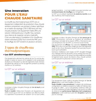 Installer une pompe à chaleur 24•25
Une innovation POUR L’EAU CHAUDE SANITAIRE
Une innovation
POUR L’EAU
CHAUDE SANITAIRE
Le chauffe-eau thermodynamique (CET) est un
équipement indépendant de production d’eau chaude
sanitaire comprenant une pompe à chaleur spécifique
et un ballon de stockage (150 à 300 litres) de l’eau
chaude produite. Cet équipement fiable offre une
solution intéressante pour chauffer l’eau sanitaire,
sous réserve de respecter certains impératifs.
C’est une alternative à l’installation d’un chauffe-eau
solaire individuel (CESI).Tout comme les PAC pour
le chauffage, les CET existent en plusieurs versions.
3 types de chauffe-eau
thermodynamiques
Les CET aérothermiques
Ces équipements valorisent les calories de l’air. Ce sont les plus
simples à mettre en œuvre et ils s’adaptent à de nombreuses
situations, en rénovation ou dans les logements neufs. Certains
récupèrent les calories sur l’air du logement (ambiant ou extrait),
d’autres sur l’air extérieur.
Le CET sur air ambiant
La pompe à chaleur récupère l’énergie de l’air du local où est
installé l’appareil.
Facile à installer même dans l’existant, cet équipement est
moins soumis qu’un CET sur air extérieur aux aléas du climat.
Il a cependant l’inconvénient de rafraîchir l’air du local (cellier,
garage, buanderie…) où il est installé, ce qui peut entraîner une
surconsommation de chauffage pour le logement.
Le CET sur air ambiant représente la moitié du marché actuel
des chauffe-eau thermodynamiques.
Le CET sur air extrait
La pompe à chaleur récupère l’énergie de l’air extrait par la
VMC. Directement raccordé au système de ventilation
mécanique centralisé de la maison (VMC), il fonctionne avec
une température d’air de 20°C au minimum toute l’année.
Cet équipement est efficace mais nécessite l’existence d’une
VMC. De ce fait, il ne peut être installé que dans des logements
neufs ou lors d’une rénovation lourde. Il est aussi plus encom-
brant que le précédent.
Certaines installations sont mixtes : le CET récupère l’énergie
d’un mélange entre l’air de laVMC et l’air ambiant. Pour les CET
ne fonctionnant que sur l’air extrait,il est déconseillé de surventiler
le logement pour assurer les besoins d’eau chaude sanitaire
comme peuvent le préconiser certains fabricants.
Le CET sur air extérieur
Cet équipement (type « split ») récupère l’énergie de l’air du
dehors grâce à une unité installée à l’air libre.
Facile à installer et peu encombrant,il s’adapte à de nombreuses
configurations.Le système comprend un ballon (à l’intérieur,dans
le garage, le cellier…) et un récupérateur extérieur, reliés par
un circuit contenant le fluide frigorigène. Il est soumis aux aléas
du climat et ses performances dépendent de la température
extérieure. L’unité extérieure peut être bruyante et gênante
pour le voisinage.
 