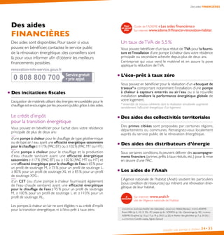 Installer une pompe à chaleur 34•35
Des aides FINANCIÈRES
Des aides
FINANCIÈRES
Des aides sont disponibles. Pour savoir si vous
pouvez en bénéficier, contactez le service public
de la rénovation énergétique : des conseillers sont
là pour vous informer afin d’obtenir les meilleurs
financements possibles.
Des incitations ﬁscales
L’acquisition de matériels utilisant des énergies renouvelables pour le
chauffage est encouragée par les pouvoirs publics grâce à des aides.
Le crédit d’impôt
pour la transition énergétique
Vous pouvez en bénéficier pour l’achat dans votre résidence
principale de plus de deux ans :
d’une pompe à chaleur pour le chauffage de type géothermique
ou de type air / eau ayant une efficacité énergétique saisonnière
pour le chauffage � 117 % (PAC BT) ou � 102 % (PAC MT ou HT) ;
d’une pompe à chaleur pour le chauffage et la production
d’eau chaude sanitaire ayant une efficacité énergétique
saisonnière � 117 % (PAC BT) ou � 102 % (PAC MT ou HT) et
une efficacité énergétique pour le chauffage de l’eau � 65 % pour
un profil de soutirage M, � 75 % pour un profil de soutirage L,
� 80 % pour un profil de soutirage XL et � 85 % pour un profil
de soutirage XXL ;
d’un CET (ou d’une pompe à chaleur fournissant également
de l’eau chaude sanitaire) ayant une efficacité énergétique
pour le chauffage de l’eau � 95 % pour un profil de soutirage
M, � 100 % pour un profil de soutirage L et � 110 % pour un
profil de soutirage XL.
Les pompes à chaleur air / air ne sont éligibles ni au crédit d’impôt
pour la transition énergétique, ni à l’éco-prêt à taux zéro.
Guide de l’ADEME « Les aides financières »
Sur internet :www.ademe.fr/financer-renovation-habitat
Un taux deTVA de 5,5 %
Vous pouvez bénéficier d’un taux réduit de TVA pour la fourni-
ture et l’installation d’une pompe à chaleur dans votre résidence
principale ou secondaire achevée depuis plus de deux ans.
L’entreprise qui vous vend le matériel et en assure la pose
applique la réduction deTVA.
L’éco-prêt à taux zéro
Vous pouvez en bénéficier pour la réalisation d’un « bouquet de
travaux* » comportant notamment l’installation d’une pompe
à chaleur à capteurs enterrés ou air / eau ou si la nouvelle
installation améliore la performance énergétique globale de
votre logement.
* ensemble de travaux cohérents dont la réalisation simultanée augmente
sensiblement l’efficacité énergétique d’un logement.
Des aides des collectivités territoriales
Des primes ciblées sont proposées par certaines régions,
départements ou communes. Renseignez-vous localement
auprès du service public de la rénovation énergétique.
Des aides des distributeurs d’énergie
Sous certaines conditions, ils peuvent délivrer des accompagne-
ments financiers (primes, prêts à taux réduits, etc.) pour la mise
en œuvre d’une PAC.
Les aides de l’Anah
L’Agence nationale de l’habitat (Anah) soutient les particuliers
(sous condition de ressources) qui mènent une rénovation éner-
gétique de leur habitat.
Sur internet : www.anah.fr
site de l’Agence nationale de l’habitat
conception graphique Atelier des Giboulées | rédaction Hélène Bareau | photos ADEME :
Romi / REA (p. 5, 10, 13, 33) - M. Latapie (p. 6) - SOFATH (p. 16) - Géostorage (p. 18) | schémas
ADEME / Graphies (p. 15, p. 17, p. 19, p. 20-21, p. 22) et Atelier des giboulées (p. 7, p. 24-25) |
illustrations Camille Leplay, Agnès Géraud
0 808 800 700
0 808 800 700
renovation-info-service.gouv.fr
renovation-info-service.gouv.fr
 