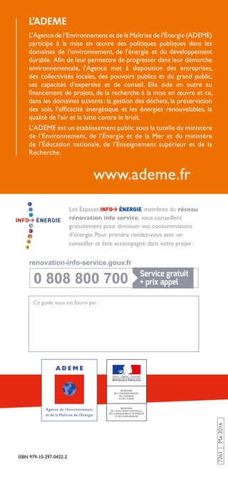ISBN 979-10-297-0422-2
7361Mai2016
www.ademe.fr
Ce guide vous est fourni par :
Les Espaces , membres du réseau
rénovation info service, vous conseillent
gratuitement pour diminuer vos consommations
d’énergie. Pour prendre rendez-vous avec un
conseiller et être accompagné dans votre projet :
L’ADEME
L’Agence de l’Environnement et de la Maîtrise de l’Énergie (ADEME)
participe à la mise en œuvre des politiques publiques dans les
domaines de l’environnement, de l’énergie et du développement
durable. Afin de leur permettre de progresser dans leur démarche
environnementale, l’Agence met à disposition des entreprises,
des collectivités locales, des pouvoirs publics et du grand public,
ses capacités d’expertise et de conseil. Elle aide en outre au
financement de projets, de la recherche à la mise en œuvre et ce,
dans les domaines suivants : la gestion des déchets, la préservation
des sols, l’efficacité énergétique et les énergies renouvelables, la
qualité de l’air et la lutte contre le bruit.
L’ADEME est un établissement public sous la tutelle du ministère
de l’Environnement, de l’Énergie et de la Mer et du ministère
de l’Éducation nationale, de l’Enseignement supérieur et de la
Recherche.
0 808 800 700
0 808 800 700
renovation-info-service.gouv.fr
renovation-info-service.gouv.fr
 