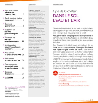 Installer une pompe à chaleur 2•3
introductionsommaire
Il y a de la chaleur
DANS LE SOL,
L’EAU ET L’AIR
Notre environnement : le sol sous nos pieds, l’eau
des nappes,l’air qui nous entoure,stockent chaque
jour l’énergie que nous dispense le soleil.
Récupérer cette énergie gratuite et inépuisable et
s’en servir pour le chauffage ou la production d’eau
chaude sanitaire, c’est possible grâce aux pompes
à chaleur.
Ces équipements électriques permettent de ré-
duire notre consommation d’énergies fossiles et
nos rejets de gaz à effet de serre. Il en existe
plusieurs types, qui puisent la chaleur soit dans l’air
(pompes aérothermiques), soit dans le sol ou l’eau
des nappes phréatiques (pompes géothermiques).
L’ADEME encourage le choix des pompes à chaleur
les plus performantes,quelle que soit la technologie,
en insistant en particulier sur la qualité de mise
en œuvre du système complet (capteur, pompe à
chaleur, émetteur de chaleur).
Sur internet :
www.geothermie-perspectives.fr
site de l’ADEME et du Bureau de Recherches
Géologiques et Minières
www.cstb.fr
site du Centre Scientifique etTechnique du Bâtiment
www.afpac.org
site de l’Association Française pour les Pompes À Chaleur
glossaire
Capteurs enterrés
tubes en polyéthylène ou en cuivre
gainé de polyéthylène enfouis
dans le sol et dans lesquels circule
un fluide prélevant l’énergie du sol.
Ils peuvent être horizontaux
(et contenir de l’eau additionnée
d’antigel ou du fluide frigorigène)
ou verticaux. Dans ce dernier cas,
on les appelle sondes géothermiques
et ils contiennent un mélange d’eau
et d’antigel.
Chauffe-eau
thermodynamique (CET)
équipement indépendant de
production d’eau chaude sanitaire
(ECS) associant un volume de
stockage et une petite PAC dédiée
au chauffage de cette eau.
Émetteur de chaleur
appareil situé dans les pièces du
logement et qui transmet la chaleur
du système de chauffage. Les
radiateurs, les planchers chauffants,
les ventilo-convecteurs sont des
émetteurs de chaleur.
Fluide frigorigène
fluide, confiné dans la pompe
à chaleur, qui assure lors de ses
changements de phase (gaz, liquide)
les transferts de chaleur.
Plancher chauffant basse
température
émetteur de chaleur constitué de
tubes dans lesquels circule un liquide
restituant la chaleur aux pièces à
chauffer. Intégré à une chape de
béton, il est dimensionné pour que
sa surface reste à une température
modérée (aux alentours de 23 ° C,
en tout cas pas plus de 28 ° C).
Un plancher chauffant peut assurer
le rafraîchissement d’une habitation,
on parle alors de plancher
chauffant-rafraîchissant.
VMC
ventilation mécanique contrôlée.
Système mécanique de
renouvellement de l’air. UneVMC
double-flux permet de limiter les
pertes de chaleur inhérentes à la
ventilation : elle récupère la chaleur
de l’air vicié extrait de la maison et
l’utilise pour préchauffer l’air neuf
filtré venant de l’extérieur.
Il y a de la chaleur
dans le sol,
l’eau et l’air. .  .  .  .  .  .  .  .  .  .  .  .  .  .  .  .  .  .  .  .  .  .  .  .  . 3
Quelle pompe à chaleur
chez vous ?. . . . . . . . . . . . . . . . . . . . . . . . . . . . . . 4
Comment
ça marche ?.  .  .  .  .  .  .  .  .  .  .  .  .  .  .  .  .  .  .  .  .  .  .  .  .  .  .  . 6
Tout savoir sur
les PAC
géothermiques. .  .  .  .  .  .  .  .  .  .  .  .  .  . 15
Tout savoir sur
les PAC
aérothermiques.  .  .  .  .  .  .  .  .  .  .  . 20
Une innovation
pour l’eau chaude
sanitaire.  .  .  .  .  .  .  .  .  .  .  .  .  .  .  .  .  .  .  .  .  .  .  .  .  .  .  .  .  .  .  . 24
Pour éclairer
le choix d’une PAC.  .  . 28
Pour éclairer
le choix d’un CET.  .  .  .  .  . 30
Pose et entretien,
essentiels pour
la performance.  .  .  .  .  .  .  .  .  .  .  .  . 31
Des aides
financières.  .  .  .  .  .  .  .  .  .  .  .  .  .  .  .  .  .  .  .  .  .  .  .  .  . 34
L’ADEME.  .  .  .  .  .  .  .  .  .  .  .  .  .  .  .  .  .  .  .  .  .  .  .  .  .  .  .  .  . 36
Tous les guides et fiches de l’ADEME
sont consultables sur :
www.ademe.fr/guides-fiches-
pratiques
Les guides peuvent être
commandés auprès de :
www.ademe.fr/contact
 