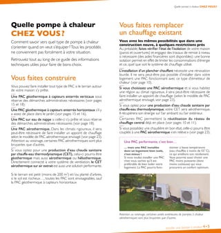 Installer une pompe à chaleur 4•5
Quelle pompe à chaleur CHEZ VOUS ?
Vous faites remplacer
un chauffage existant
Vous avez les mêmes possibilités que dans une
construction neuve, à quelques restrictions près
Au préalable, faites vérifier l’état de l’isolation de votre maison
(parois et ouvertures) et engagez des travaux de remise à niveau
si nécessaire (des aides financières sont disponibles) : une bonne
isolation permet en effet de limiter les consommations d’énergie
et ce, quel que soit le système de chauffage utilisé.
L’installation d’un plancher chauffant nécessite une rénovation
lourde. Il ne sera peut-être pas possible d’installer dans votre
logement une PAC fonctionnant avec ce type d’émetteur de
chaleur (voir page 10).
Si vous choisissez une PAC aérothermique et si vous habitez
une région au climat rigoureux, il sera peut-être nécessaire de
faire installer un appoint de chauffage (selon le modèle de PAC
aérothermique envisagé, voir page 23).
Si vous optez pour une production d’eau chaude sanitaire par
chauffe-eau thermodynamique, votre CET sera aérothermique.
Il récupérera son énergie sur l’air ambiant ou l’air extérieur.
Certaines PAC permettent la réutilisation du réseau de
chauffage central déjà en place (voir pages 10 et 11).
Si vous possédez une chaudière en bon état,celle-ci pourra être
couplée à une PAC aérothermique « en relève » (voir page 23).
Une PAC performante, c’est bien…
… mais une PAC installée
dans un logement bien isolé,
c’est mieux !
Si vous voulez installer une PAC
chez vous, sachez qu’il est
préférable de bien isoler votre
logement. La PAC pourra fonc-
tionner à basse température
(eau chauffée à moins de 55° C),
ce qui améliore son rendement.
Vous pourrez aussi choisir une
PAC moins puissante (donc
moins coûteuse) qui vous
procurera un confort optimum.
Attention au voisinage, certaines unités extérieures de pompes à chaleur
aérothermiques sont plus bruyantes que d’autres.
Quelle pompe à chaleur
CHEZ VOUS ?
Comment savoir vers quel type de pompe à chaleur
s’orienter quand on veut s’équiper ?Tous les procédés
ne conviennent pas forcément à votre situation.
Retrouvez tout au long de ce guide des informations
techniques utiles pour faire de bons choix.
Vous faites construire
Vous pouvez faire installer tout type de PAC si le terrain autour
de votre maison s’y prête.
Une PAC géothermique à capteurs enterrés verticaux sous
réserve des démarches administratives nécessaires (voir pages
15 et 18).
Une PAC géothermique à capteurs enterrés horizontaux s’il y
a assez de place dans le jardin (voir pages 15 et 16).
Une PAC sur eau de nappe si celle-ci s’y prête et sous réserve
des démarches administratives nécessaires (voir page 18).
Une PAC aérothermique. Dans les climats rigoureux, il sera
peut-être nécessaire de faire installer un appoint de chauffage
selon le modèlede PAC aérothermique envisagé (voir page 23).
Attention au voisinage,certaines PAC aérothermiques sont plus
bruyantes que d’autres.
Si vous optez pour une production d’eau chaude sanitaire
par chauffe-eau thermodynamique (CET), celui-ci pourra être
géothermique mais aussi aérothermique ou héliothermique.
Directement connecté à votre système de ventilation, le CET
aérothermique sur air extrait est aussi une solution performante.
Si le terrain est petit (moins de 200 m2
) et / ou planté d’arbres,
si le sol est rocheux…, toutes les PAC sont envisageables, sauf
la PAC géothermique à capteurs horizontaux
 