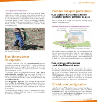 Installer une pompe à chaleur 16•17
Prendre quelques précautions
Les capteurs horizontaux doivent
respecter certains principes de pose
Pelouse, massifs de fleurs et buissons peuvent cohabiter avec le
capteur horizontal enterré.
Distances minimum pour les capteurs enterrés horizontaux
Se trouver à au moins 3 m des fondations, des puits,
des fosses septiques et des réseaux d’évacuation.
Se trouver à plus
de 2 m des arbres.
Se trouver à au moins 1,50 m des
réseaux enterrés non hydrauliques.
La surface au-dessus du capteur doit être perméable (pas de
terrasse ou de construction) et ne pas être traversée par des
réseaux d’eau (risque de gel). Le terrain ne doit pas être trop
pentu,pour ne pas avoir à faire de remblai.Dans un sol rocheux ou
argileux, il est préférable d’installer les capteurs sur un lit de sable.
Les sondes géothermiques
sont plus délicates à poser 
En plus des précautions signalées pour la pose des capteurs
horizontaux, il est nécessaire de faire appel à une entreprise
de forage, de préférence adhérente à la charte de qualité
Qualiforage. Vous trouverez la liste de ces entreprises sur
www.geothermie-perspectives.fr, rubrique « je chauffe ma
maison ». De plus, il est impératif de respecter les procédures
administratives concernant la protection des sous-sols.
Choisir une conﬁguration
Actuellement, les PAC géothermiques les plus répandues en
France sont celles à capteurs horizontaux. Elles sont moins
coûteuses que les PAC à capteurs verticaux mais nécessitent
de disposer d’une surface de terrain suffisante. Elles sont donc
surtout réservées au chauffage des maisons.
Les capteurs horizontaux
Ce sont des tubes de polyéthylène ou de cuivre gainés de polyé-
thylène. Ils sont installés en boucles enterrées horizontalement à
faible profondeur (de 0,60 m à 1,20 m).Dans ces boucles circule
en circuit fermé de l’eau additionnée d’antigel ou le fluide frigo-
rigène de la pompe à chaleur (selon la technologie employée).
Les capteurs horizontaux peuvent équiper une PAC à détente
directe, une PAC à fluides intermédiaires ou une PAC mixte
(voir pages 8 et 9).
Pose de capteurs horizontaux.
Bien dimensionner
les capteurs
La longueur totale des tubes d’un capteur horizontal dépasse
plusieurs centaines de mètres. Ils sont repliés en boucles
distantes d’au moins 40 cm, pour éviter un prélèvement trop
important de la chaleur du sol. Dans le cas contraire, il y aurait
des risques de gel du sol.
On estime la surface de capteur nécessaire de 1,5 à 2 fois la
surface habitable à chauffer. Pour une maison de 150 m2
, le
capteur occupera entre 225 et 300 m2
de votre jardin. Pour un
chauffe-eau thermodynamique, la surface de capteurs nécessaire
est de 25 m2
environ.
Pour les capteurs verticaux, deux sondes géothermiques
d’environ 70 m de profondeur chacune et distantes d’au moins
10 m, peuvent convenir pour chauffer une maison de 120 m2
habitables (en fonction de la zone climatique et de l’isolation
de la maison). 
L’emprise au sol est faible par rapport à des capteurs horizon-
taux mais la réalisation du forage exige un minimum de place
et une bonne accessibilité.
Tout savoir sur LES PAC GÉOTHERMIQUES
 