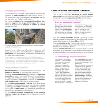 Un logement plus confortable et plus économe 18•19
ISOLATION, ÉTANCHÉITÉ À L’AIR, VENTILATION, la priorité
L’isolation par l’intérieur
En rénovation, c’est souvent la solution retenue quand on veut
conserver un aspect extérieur particulier (pierres, brique…).
Elle permet de traiter plus facilement les jonctions avec les
menuiseries et avec l’isolation de la toiture.
Elle impose de déplacer les radiateurs et l’installation élec-
trique, ne supprime pas les ponts thermiques des murs de
refend et des planchers et empêche de profiter de l’inertie
naturelle des murs.
Les maisons anciennes, pour des raisons esthétiques et de transfert d’humidité,
sont plutôt isolées par l’intérieur.
L’isolation ne sera efficace que si l’enveloppe est étanche à l’air
(voir p. 24). Il faut donc associer l’isolant à un pare-vapeur ou
frein-vapeur * qui empêche les infiltrations d’air et les risques
de condensation dans l’isolant.
* un pare-vapeur est en théorie complètement étanche à la vapeur d’eau.
En fait, la vapeur d’eau se concentre et condense au niveau de tous les défauts
d’étanchéité du pare-vapeur (passages de câbles, discontinuités entre lés…).
Un frein-vapeur n’est pas totalement imperméable et sa résistance à la vapeur
d’eau est calculée en fonction des caractéristiques de la paroi.	
L’évacuation de l’humidité
Avant d’intervenir pour l’isolation thermique d’une paroi, il faut
engager un diagnostic de son état actuel (humidité).
S’il y a des remontées capillaires, il faut effectuer un traitement
préventif avant toute intervention.Attention à ce que l’isolation
ne piège pas l’humidité dans la paroi,ce qui dégraderait l’isolation
et le mur. Pour cela, il faut proscrire l’utilisation de revêtements
extérieurs étanches à la diffusion de la vapeur d’eau.
En cas d’isolation thermique par l’intérieur, si une lame d’air est
ménagée entre l’isolant intérieur et le mur extérieur, ne jamais
la ventiler par des orifices donnant sur l’intérieur du logement !
Il faut utiliser un frein-vapeur sans perforation, en respectant
soigneusement les bandes de recouvrement.
En cas d’isolation thermique par l’extérieur, ne pas utiliser de
matériaux bloquant le drainage,en cas de risques de remontées
capillaires.
Des solutions pour isoler la toiture
C’est là que se produisent les pertes de chaleur les plus
importantes dans une maison non isolée.En été,c’est également
là que se produisent des pics de surchauffe inconfortables.
À quoi sert une membrane d’étanchéité ?
C’est un film mince et étanche
destiné à éviter les infiltrations
d’air. Elle doit être posée de
manière continue du côté de
la pièce chauffée : elle limitera
ainsi la migration de l’humidité
vers l’isolant, ce qui assurera la
pérennité de la charpente. Les
raccords entre les différentes
membranes et leurs jonctions
avec les murs, le sol et le
plafond doivent être étanches
grâce à un ruban adhésif ou
une colle spécifique.
Pour des combles, habitables ou non, l’épaisseur d’isolant
minimale à mettre en œuvre dans une rénovation basse consom-
mation d’énergie est de l’ordre de 25 cm (R≥7).
Pour des combles perdus, il est possible de poser un isolant
en vrac ou en rouleaux. Dans ce cas, il faut croiser les couches
d’isolant pour un meilleur résultat.
Pour des combles habitables, il est possible d’utiliser un isolant
en rouleaux ou en panneaux. La pose peut se faire au-dessus de
la charpente (isolation continue, gain de volume) ou au-dessous.
Les combles aménagés, des précautions à prendre
L’aménagement des combles
augmente la surface habitable,
ce qui peut être intéressant
si la surface au sol de
l’habitation n’est pas très
importante.Cependant,les
pièces aménagées sous les
combles,en hiver,peuvent
se refroidir plus vite.
De plus,elles sont souvent
moins confortables en été :
elles sont plus vite en surchauffe
et les isolants,en général per-
formants en hiver,le sont plus
rarement en été.Pour ne pas
avoir de surchauffe,il faut une
bonne isolation avec l’utilisation
d’un isolant dense pour assurer
une bonne protection estivale
et éviter les isolants légers et de
faible densité.
Il est intéressant de maintenir des
combles perdus qui ménagent
entre le logement et l’extérieur
un espace tampon très utile
hiver comme été.Il faut enfin
bien vérifier que la technique
d’isolation choisie n’est pas
incompatible avec l’installation
de panneaux solaires,si le recours
aux énergies renouvelables est
également un projet pour le
logement en rénovation.
 