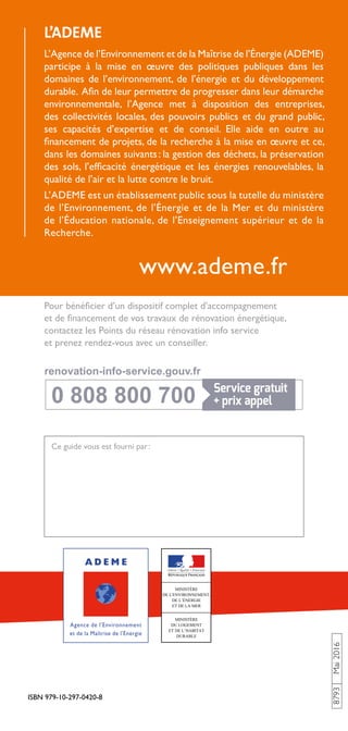 ISBN 979-10-297-0420-8
8793Mai2016
www.ademe.fr
L’ADEME
L’Agence de l’Environnement et de la Maîtrise de l’Énergie (ADEME)
participe à la mise en œuvre des politiques publiques dans les
domaines de l’environnement, de l’énergie et du développement
durable. Afin de leur permettre de progresser dans leur démarche
environnementale, l’Agence met à disposition des entreprises,
des collectivités locales, des pouvoirs publics et du grand public,
ses capacités d’expertise et de conseil. Elle aide en outre au
financement de projets, de la recherche à la mise en œuvre et ce,
dans les domaines suivants : la gestion des déchets, la préservation
des sols, l’efficacité énergétique et les énergies renouvelables, la
qualité de l’air et la lutte contre le bruit.
L’ADEME est un établissement public sous la tutelle du ministère
de l’Environnement, de l’Énergie et de la Mer et du ministère
de l’Éducation nationale, de l’Enseignement supérieur et de la
Recherche.
Pour bénéficier d’un dispositif complet d’accompagnement
et de financement de vos travaux de rénovation énergétique,
contactez les Points du réseau rénovation info service
et prenez rendez-vous avec un conseiller.
Ce guide vous est fourni par :
0 808 800 700
0 808 800 700
renovation-info-service.gouv.fr
renovation-info-service.gouv.fr
 