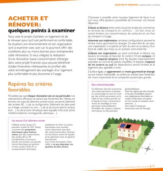 ACHETER ET
RÉNOVER :
quelques points à examiner
Vous avez le projet d’acheter un logement et de
le rénover pour qu’il soit performant et confortable.
Sa situation, son environnement et son organisation
sont à examiner avec soin car ils pourront offrir des
conditions plus ou moins bonnes pour entreprendre
cette rénovation. Si vous intégrez la réalisation
d’une rénovation basse consommation d’énergie
dans votre projet financier, vous pouvez bénéficier
d’aides financières intéressantes et profiter dès
votre emménagement des avantages d’un logement
plus confortable et plus économe à l’usage.
Repérez les critères
favorables
N’oubliez pas que chaque rénovation est un cas particulier.Les
interventions efficaces ne seront pas forcément les mêmes, en
fonction du type de bâtiment (construction ancienne, bâtiment
des années 60…), de sa configuration (bâtiment de plain-pied
ou à étage, compact ou non…), de sa structure (pierre, brique,
bois…) ou de la zone climatique dans laquelle il est situé (zone
méditerranéenne, montagnarde, atlantique…).
Les atouts d’un bâtiment ancien
L’habitat ancien (jusqu’à la
première moitié du XXe
siècle)
a souvent des propriétés
thermiques plus intéres-
santes que des constructions
des années 60 ou 70.
Les bâtiments, à structure
lourde, ont souvent une grande
inertie thermique qui garantit
un bon confort d’été et un
comportement thermique
satisfaisant en hiver. Les ponts
thermiques sont souvent
moins importants que dans
des constructions plus récentes,
car les liaisons entre les façades
et les planchers sont en général
discontinues.
Lors d’une rénovation, il faut
veiller à ne pas dégrader ces
qualités du bâti ancien.
Un logement plus confortable et plus économe 6•7
Choisissez si possible votre nouveau logement de façon à ce
qu’il vous offre plusieurs possibilités de minimiser vos futures
dépenses :
évaluez sa distance entre votre travail,les écoles,les commerces
et services, les transports en commun… Un bon choix en
amont limitera vos consommations de carburant et vos frais
de transport à l’usage ;
examinez son implantation, certaines configurations peuvent le
rendre moins gourmand en énergie. Ce peut être le cas pour
une implantation à mi-pente (à l’abri du vent et au-dessus d’un
fond de vallée plus frais), ou en position semi-enterrée ;
analysez son organisation, qui peut contribuer à réduire vos
besoins en énergie et favoriser le confort. S’il est compact, s’il
dispose d’espaces tampons entre les façades majoritairement
exposées au nord et les pièces chauffées, s’il dispose d’espaces
de vie ouverts au sud, les déperditions seront limitées et le
logement plus agréable à vivre ;
à surface égale,un appartement est moins gourmand en énergie
qu’une maison individuelle :sa surface en contact avec l’extérieur
est moins importante et sa compacité souvent plus grande.
Des critères favorables
Un bâtiment dont les ouvertures
sont majoritairement orientées
au sud, protégé du vent du nord
par des arbres persistants ou le
relief et sans ombre portée sur
la façade en hiver consommera
moins de chauffage et vous
permettra éventuellement
d’installer des capteurs solaires
thermiques ou des panneaux
photovoltaïques.
Dans les régions les plus chaudes
et les plus ensoleillées,pensez
aux implantations favorables au
confort d’été (dans une pente
où l’air circule,en situation semi-
enterrée…).
Une maison mitoyenne
économise aussi de l’énergie.
N
S
O
E
ACHETER ET RÉNOVER : quelques points à examiner
 