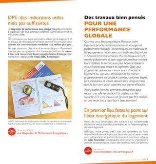 Un logement plus confortable et plus économe 8•9
DPE : des indications utiles
mais pas suffisantes
Le diagnostic de performance énergétique,obligatoirement mis
à disposition de tout acheteur potentiel, donne des premières
indications utiles :
des conclusions sur la consommation d’énergie du logement et
les travaux de rénovation prioritaires peuvent en particulier vous
orienter sur une rénovation immédiate ou à réaliser plus tard ;
des préconisations. Elles ne sont en revanche pas suffisamment
précises pour programmer des travaux permettant de mener
à bien une rénovation basse consommation d’énergie (par
exemple en atteignant le niveau BBC Rénovation).
Le DPE : l’estimation des performances actuelles du logement est accompagnée
de préconisations générales sur les travaux d’amélioration à entreprendre.
Guide de l’ADEME
« Le Diagnostic de Performance Énergétique »
Des travaux bien pensés
POUR UNE
PERFORMANCE
GLOBALE
Ça y est, vous êtes propriétaire. Rénover votre
logement pour le rendre économe en énergie est
parfaitement réalisable : les techniques, les matériaux et
les équipements nécessaires sont maîtrisés, disponibles
et financièrement abordables. Plus les travaux seront
menés globalement et bien organisés, meilleurs seront
leurs résultats. Ils seront aussi plus faciles à réaliser si
vous n’habitez pas encore le logement. Que vous
projetiez de réaliser les travaux avant d’habiter le
logement ou que vous choisissiez de les mener
progressivement sur plusieurs années, certaines étapes
sont inévitables et toutes doivent être programmées
dans le bon sens pour atteindre leur pleine efficacité.
Alors, quelles sont les premières démarches pour
réussir une telle rénovation ? Et quelles sont les
suivantes ? Et si les travaux ne peuvent pas être réalisés
en une seule fois, à quoi faut-il faire attention ?
En premier lieu,faites le point sur
l’état énergétique du logement
Avant de vous lancer dans des travaux, il est indispensable
d’avoir une idée précise des potentialités et de l’état énergétique
de votre logement :
définissez votre projet avec l’aide des conseillers du Point
rénovation info service le plus proche de chez vous.Leurs conseils
sont indépendants et gratuits. Ils pourront aussi vous indiquer
les aides financières mobilisables et les critères importants à
prendre en compte pour choisir des professionnels compétents ;
Sur internet :
www.renovation-info-service.gouv.fr
 