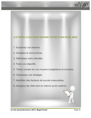 8 ETAPES CLES POUR DEFINIR VOTRE STRATEGIE WEB



   1. Examinez vos besoins.

   2. Analysez la concurrence.

   3. Définissez votre clientèle.

   4. Fixez vos objectifs.

   5. Tenez compte de vos moyens budgétaires et humains.

   6. Choisissez une stratégie.

   7. Identifiez des facteurs de succès mesurables.

   8. Assignez les rôles tant en interne qu’en externe.




Un site web performant en 2013– Magali Ventat              Page 12
 