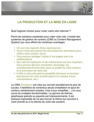 LA PRODUCTION ET LA MISE EN LIGNE

Quel logiciel choisir pour créer votre site internet ?

Parmi les solutions existantes pour créer votre site, il existe des
systèmes de gestion de contenu (CMS ou Content Management
System) qui vous offrent de nombreux avantages.

   • Ce sont des logiciels libres (opensource).
   • Vous n’avez pas besoin de connaissances techniques pour
     mettre votre contenu à jour.
   • Vous pouvez partager l’accès à vos pages avec vos
     collaborateurs.
   • Son coût de réalisation et de maintenance est peu important.
     Vous pouvez dès lors concentrer davantage vos
     investissements financiers dans la qualité de votre contenu
     et la promotion de votre site.
   • Il offre à votre site web la possibilité d’évoluer en fonction
     des besoins de votre activité (ajout d’un espace forum,
     commentaires, etc.).

Le CMS Wordpress est celui qui connaît actuellement le plus de
succès. Il bénéficie de nombreux atouts (installation et ajout de
contenu extrêmement simples, mise à jour simplifiée,…) et vous
ouvre de multiples fonctionnalités. La gamme de thèmes
graphiques gratuits ou payants est impressionnante. Il est
presque impossible de ne pas trouver le thème qui convient à
votre activité ou à la refonte de votre site existant.



Un site web performant en 2013– Magali Ventat                 Page 13
 