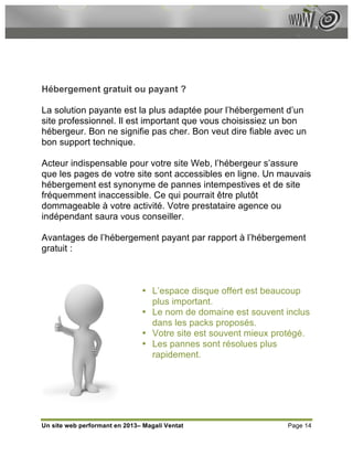 Hébergement gratuit ou payant ?

La solution payante est la plus adaptée pour l’hébergement d’un
site professionnel. Il est important que vous choisissiez un bon
hébergeur. Bon ne signifie pas cher. Bon veut dire fiable avec un
bon support technique.

Acteur indispensable pour votre site Web, l’hébergeur s’assure
que les pages de votre site sont accessibles en ligne. Un mauvais
hébergement est synonyme de pannes intempestives et de site
fréquemment inaccessible. Ce qui pourrait être plutôt
dommageable à votre activité. Votre prestataire agence ou
indépendant saura vous conseiller.

Avantages de l’hébergement payant par rapport à l’hébergement
gratuit :



                               • L’espace disque offert est beaucoup
                                 plus important.
                               • Le nom de domaine est souvent inclus
                                 dans les packs proposés.
                               • Votre site est souvent mieux protégé.
                               • Les pannes sont résolues plus
                                 rapidement.




Un site web performant en 2013– Magali Ventat                   Page 14
 