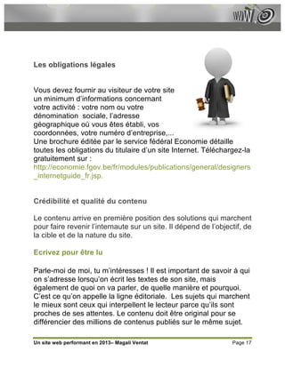 Les obligations légales


Vous devez fournir au visiteur de votre site
un minimum d’informations concernant
votre activité : votre nom ou votre
dénomination sociale, l’adresse
géographique où vous êtes établi, vos
coordonnées, votre numéro d’entreprise,...
Une brochure éditée par le service fédéral Economie détaille
toutes les obligations du titulaire d’un site Internet. Téléchargez-la
gratuitement sur :
http://economie.fgov.be/fr/modules/publications/general/designers
_internetguide_fr.jsp.


Crédibilité et qualité du contenu

Le contenu arrive en première position des solutions qui marchent
pour faire revenir l’internaute sur un site. Il dépend de l’objectif, de
la cible et de la nature du site.

Ecrivez pour être lu

Parle-moi de moi, tu m’intéresses ! Il est important de savoir à qui
on s’adresse lorsqu’on écrit les textes de son site, mais
également de quoi on va parler, de quelle manière et pourquoi.
C’est ce qu’on appelle la ligne éditoriale. Les sujets qui marchent
le mieux sont ceux qui interpellent le lecteur parce qu’ils sont
proches de ses attentes. Le contenu doit être original pour se
différencier des millions de contenus publiés sur le même sujet.

Un site web performant en 2013– Magali Ventat                    Page 17
 