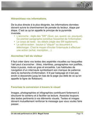 Hiérarchisez vos informations.

De la plus directe à la plus éloignée, les informations données
doivent suivre le cheminement de pensée du lecteur, étape par
étape. C’est ce qu’on appelle le principe de la pyramide
inversée.
   • L’accroche : règle des "5W" (Quoi, qui, quand, où, pourquoi).
     Ce premier paragraphe constitue l'essentiel de l'information.
   • Le corps de texte : les détails (règle des 5W également).
   • Le call-to-action : bouton à "cliquer" ou document à
     télécharger. C'est le moyen d'inciter l'internaute à effectuer
     une action (achat, inscription,...).

Accrochez l’œil du visiteur

Il faut créer dans vos textes des aspérités visuelles sur lesquelles
l’œil peut s’accrocher : titres, intertitres, paragraphes non justifiés,
listes à puces, mots en gras et encadrés. Les habitudes de
navigation d’un internaute symbolisent son manque de patience
dans la recherche d’information. Il lit par balayage et n’est pas
enclin à descendre jusqu’en bas de la page (au-delà de ce qu’on
appelle la ligne de flottaison).


Favorisez la conversion à travers le visuel

Images, photographies et infographies contribuent fortement à
structurer le contenu et à faciliter sa lecture. Associez toujours
des textes pertinents à vos éléments visuels. Textes et images
doivent mutuellement renforcer le message que vous voulez faire
passer.


Un site web performant en 2013– Magali Ventat                    Page 18
 