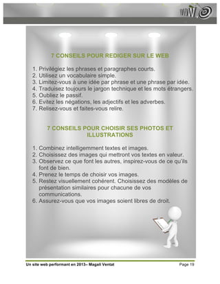 7 CONSEILS POUR REDIGER SUR LE WEB

   1. Privilégiez les phrases et paragraphes courts.
   2. Utilisez un vocabulaire simple.
   3. Limitez-vous à une idée par phrase et une phrase par idée.
   4. Traduisez toujours le jargon technique et les mots étrangers.
   5. Oubliez le passif.
   6. Evitez les négations, les adjectifs et les adverbes.
   7. Relisez-vous et faites-vous relire.


          7 CONSEILS POUR CHOISIR SES PHOTOS ET
                      ILLUSTRATIONS

   1. Combinez intelligemment textes et images.
   2. Choisissez des images qui mettront vos textes en valeur.
   3. Observez ce que font les autres, inspirez-vous de ce qu’ils
      font de bien.
   4. Prenez le temps de choisir vos images.
   5. Restez visuellement cohérent. Choisissez des modèles de
      présentation similaires pour chacune de vos
      communications.
   6. Assurez-vous que vos images soient libres de droit.




Un site web performant en 2013– Magali Ventat                Page 19
 