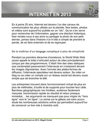 INTERNET EN 2013

En à peine 20 ans, Internet est devenu l’un des canaux de
communication les plus utilisés sur la planète. Nos textes, photos
et vidéos sont aujourd’hui publiés en un “clic”. Qu’on s’en serve
pour rechercher de l’information, gagner une élection historique,
fixer rendez-vous à ses amis ou partager la photo de son petit
dernier, jamais dans l’histoire n’a-t-il été si simple de prendre la
parole, de se faire entendre et de se regrouper.


De la maîtrise d’un langage compliqué à plus de simplicité

Pendant sa première décennie d’existence, le World Wide Web
(aussi appelé la toile) s’articulait autour de sites principalement
conçus par des programmeurs. C’était l’ère des sites statiques
que contemplait passivement l’internaute en s’extasiant devant
les images clignotantes. Avec l’arrivée des plates-formes de
diffusion, l’internaute spectateur est devenu acteur. Se créer un
blog ou se créer un compte sur un réseau social est devenu aussi
simple que de brancher la télé.

Les entreprises trouvent dans l’environnement virtuel de plus en
plus de méthodes, d’outils et de supports pour toucher leur cible.
Barrières géographiques non limitées, audience facilement
mesurée, transmission rapide du résultat et retour presque
immédiat,... les arguments ne manquent pas pour migrer du “hors
ligne” vers le “en ligne”. La cerise sur le gâteau est sans aucun
doute les nombreuses solutions online qui permettent aujourd’hui
de concevoir un bon site à moindre coût.




Un site web performant en 2013– Magali Ventat                  Page 2
 