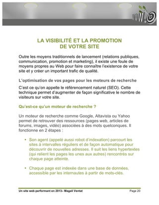 LA VISIBILITÉ ET LA PROMOTION
                     DE VOTRE SITE
Outre les moyens traditionnels de lancement (relations publiques,
communication, promotion et marketing), il existe une foule de
moyens propres au Web pour faire connaître l’existence de votre
site et y créer un important trafic de qualité.

L’optimisation de vos pages pour les moteurs de recherche
C’est ce qu’on appelle le référencement naturel (SEO). Cette
technique permet d’augmenter de façon significative le nombre de
visiteurs sur votre site.

Qu’est-ce qu’un moteur de recherche ?

Un moteur de recherche comme Google, Altavista ou Yahoo
permet de retrouver des ressources (pages web, articles de
forums, images, vidéo) associées à des mots quelconques. Il
fonctionne en 2 étapes :

    • Son agent (appelé aussi robot d’indexation) parcourt les
      sites à intervalles réguliers et de façon automatique pour
      découvrir de nouvelles adresses. Il suit les liens hypertextes
      (qui relient les pages les unes aux autres) rencontrés sur
      chaque page atteinte.

    • Chaque page est indexée dans une base de données,
      accessible par les internautes à partir de mots-clés.



Un site web performant en 2013– Magali Ventat                 Page 20
 