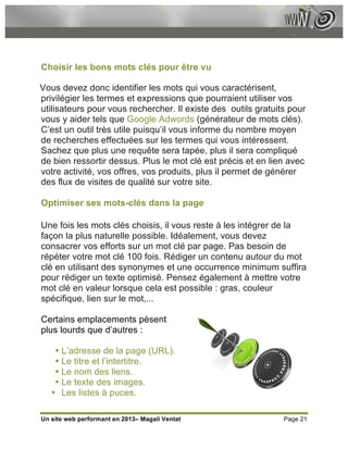 Choisir les bons mots clés pour être vu

Vous devez donc identifier les mots qui vous caractérisent,
privilégier les termes et expressions que pourraient utiliser vos
utilisateurs pour vous rechercher. Il existe des outils gratuits pour
vous y aider tels que Google Adwords (générateur de mots clés).
C’est un outil très utile puisqu’il vous informe du nombre moyen
de recherches effectuées sur les termes qui vous intéressent.
Sachez que plus une requête sera tapée, plus il sera compliqué
de bien ressortir dessus. Plus le mot clé est précis et en lien avec
votre activité, vos offres, vos produits, plus il permet de générer
des flux de visites de qualité sur votre site.

Optimiser ses mots-clés dans la page

Une fois les mots clés choisis, il vous reste à les intégrer de la
façon la plus naturelle possible. Idéalement, vous devez
consacrer vos efforts sur un mot clé par page. Pas besoin de
répéter votre mot clé 100 fois. Rédiger un contenu autour du mot
clé en utilisant des synonymes et une occurrence minimum suffira
pour rédiger un texte optimisé. Pensez également à mettre votre
mot clé en valeur lorsque cela est possible : gras, couleur
spécifique, lien sur le mot,...

Certains emplacements pèsent
plus lourds que d’autres :

    • L’adresse de la page (URL).
    • Le titre et l’intertitre.
    • Le nom des liens.
    • Le texte des images.
   • Les listes à puces.

Un site web performant en 2013– Magali Ventat                  Page 21
 