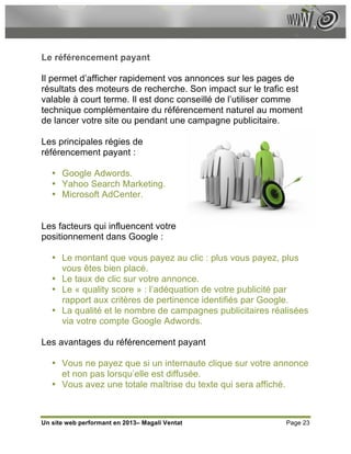 Le référencement payant

Il permet d’afficher rapidement vos annonces sur les pages de
résultats des moteurs de recherche. Son impact sur le trafic est
valable à court terme. Il est donc conseillé de l’utiliser comme
technique complémentaire du référencement naturel au moment
de lancer votre site ou pendant une campagne publicitaire.

Les principales régies de
référencement payant :

   • Google Adwords.
   • Yahoo Search Marketing.
   • Microsoft AdCenter.


Les facteurs qui influencent votre
positionnement dans Google :

   • Le montant que vous payez au clic : plus vous payez, plus
     vous êtes bien placé.
   • Le taux de clic sur votre annonce.
   • Le « quality score » : l’adéquation de votre publicité par
     rapport aux critères de pertinence identifiés par Google.
   • La qualité et le nombre de campagnes publicitaires réalisées
     via votre compte Google Adwords.

Les avantages du référencement payant

   • Vous ne payez que si un internaute clique sur votre annonce
     et non pas lorsqu’elle est diffusée.
   • Vous avez une totale maîtrise du texte qui sera affiché.



Un site web performant en 2013– Magali Ventat               Page 23
 