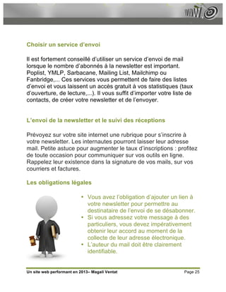 Choisir un service d’envoi

Il est fortement conseillé d’utiliser un service d’envoi de mail
lorsque le nombre d’abonnés à la newsletter est important.
Poplist, YMLP, Sarbacane, Mailing List, Mailchimp ou
Fanbridge,... Ces services vous permettent de faire des listes
d’envoi et vous laissent un accès gratuit à vos statistiques (taux
d’ouverture, de lecture,...). Il vous suffit d’importer votre liste de
contacts, de créer votre newsletter et de l’envoyer.


L’envoi de la newsletter et le suivi des réceptions

Prévoyez sur votre site internet une rubrique pour s’inscrire à
votre newsletter. Les internautes pourront laisser leur adresse
mail. Petite astuce pour augmenter le taux d’inscriptions : profitez
de toute occasion pour communiquer sur vos outils en ligne.
Rappelez leur existence dans la signature de vos mails, sur vos
courriers et factures.

Les obligations légales

                          • Vous avez l’obligation d’ajouter un lien à
                            votre newsletter pour permettre au
                            destinataire de l’envoi de se désabonner.
                          • Si vous adressez votre message à des
                            particuliers, vous devez impérativement
                            obtenir leur accord au moment de la
                            collecte de leur adresse électronique.
                          • L’auteur du mail doit être clairement
                            identifiable.


Un site web performant en 2013– Magali Ventat                     Page 25
 