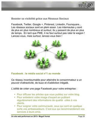 Booster sa visibilité grâce aux Réseaux Sociaux

Facebook, Twitter, Google +, Pinterest, Linkedin, Foursquare...
Les réseaux sociaux sont en plein essor. Les internautes y sont
de plus en plus nombreux et surtout, ils y passent de plus en plus
de temps. En tant que PME, il ne faut surtout pas rater le wagon !
Lancez-vous, mais surtout, lancez-vous bien !




Facebook : le média social n°1 au monde

Ce réseau incontournable pour atteindre le consommateur a un
pouvoir d’attractivité, de buzz et d’addiction inégalé.

L’utilité de créer une page Facebook pour votre entreprise :

   • Pour diffuser les articles que vous publiez sur votre blog.
   • Pour entretenir votre image d’expert en publiant
     régulièrement des informations de qualité utiles à vos
     clients.
   • Pour soigner votre communauté, ceux qui sont en quelque
     sorte vos ambassadeurs. C’est eux qui recommanderont vos
     services à leurs amis.
Un site web performant en 2013– Magali Ventat                  Page 26
 