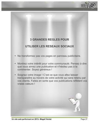 3 GRANDES REGLES POUR

               UTILISER LES RESEAUX SOCIAUX


   • Ne transformez pas vos pages en panneau publicitaire.

   • Montrez votre intérêt pour votre communauté. Pensez à dire
     que vous aimez une publication et n’hésitez pas à la
     commenter. Soyez généreux !

   • Soignez votre image ! C’est ce que vous allez laisser
     transparaître au travers de votre activité qui sera retenu par
     vos clients. Faites en sorte que vos publications reflètent vos
     vraies valeurs !




Un site web performant en 2013– Magali Ventat                 Page 27
 
