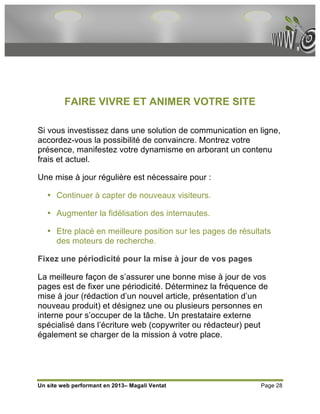 FAIRE VIVRE ET ANIMER VOTRE SITE

Si vous investissez dans une solution de communication en ligne,
accordez-vous la possibilité de convaincre. Montrez votre
présence, manifestez votre dynamisme en arborant un contenu
frais et actuel.

Une mise à jour régulière est nécessaire pour :

   • Continuer à capter de nouveaux visiteurs.

   • Augmenter la fidélisation des internautes.

   • Etre placé en meilleure position sur les pages de résultats
     des moteurs de recherche.

Fixez une périodicité pour la mise à jour de vos pages

La meilleure façon de s’assurer une bonne mise à jour de vos
pages est de fixer une périodicité. Déterminez la fréquence de
mise à jour (rédaction d’un nouvel article, présentation d’un
nouveau produit) et désignez une ou plusieurs personnes en
interne pour s’occuper de la tâche. Un prestataire externe
spécialisé dans l’écriture web (copywriter ou rédacteur) peut
également se charger de la mission à votre place.




Un site web performant en 2013– Magali Ventat                Page 28
 