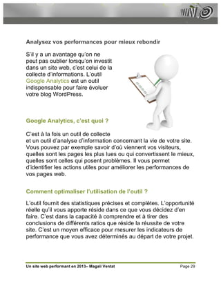 Analysez vos performances pour mieux rebondir

S’il y a un avantage qu’on ne
peut pas oublier lorsqu’on investit
dans un site web, c’est celui de la
collecte d’informations. L’outil
Google Analytics est un outil
indispensable pour faire évoluer
votre blog WordPress.



Google Analytics, c’est quoi ?

C’est à la fois un outil de collecte
et un outil d’analyse d’information concernant la vie de votre site.
Vous pouvez par exemple savoir d’où viennent vos visiteurs,
quelles sont les pages les plus lues ou qui convertissent le mieux,
quelles sont celles qui posent problèmes. Il vous permet
d’identifier les actions utiles pour améliorer les performances de
vos pages web.


Comment optimaliser l’utilisation de l’outil ?

L’outil fournit des statistiques précises et complètes. L’opportunité
réelle qu’il vous apporte réside dans ce que vous décidez d’en
faire. C’est dans la capacité à comprendre et à tirer des
conclusions de différents ratios que réside la réussite de votre
site. C’est un moyen efficace pour mesurer les indicateurs de
performance que vous avez déterminés au départ de votre projet.




Un site web performant en 2013– Magali Ventat                  Page 29
 