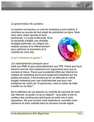 Le grand retour du contenu

Le contenu est devenu un outil de marketing à part entière. Il
contribue au succès de tout projet de publication en ligne. Mais
seul, sans valeur ajoutée et sans
pertinence, il n’a pas d’efficacité. D’où
la nécessité d’établir une véritable
stratégie éditoriale, d’y intégrer les
médias sociaux et le référencement
pour optimiser la promotion et la
visibilité de votre site.

A qui s’adresse ce guide ?

J’ai volontairement consacré cet e-
book aux PME et plus particulièrement aux TPE. Parce que leurs
besoins sont de mon expérience en copywriting ceux que je
connais le mieux. Parce que le potentiel offert par Internet en
matière de marketing est encore largement inexploité par les
petites structures. Il est évident qu’on ne bâtit pas le même
budget marketing pour une multinationale que pour une
entreprise de moins de 10 personnes, mais la notion de taille
s’oublie sur le Web !

De la définition de vos besoins au contrôle de l’activité de votre
site Internet, ce guide n’a qu’un objectif : vous aider à tirer le
meilleur des nombreuses techniques et outils mis à votre
disposition. De quoi enrichir votre expérience, accroître votre
présence et votre visibilité dans le nouveau monde digital.



Un site web performant en 2013– Magali Ventat                   Page 3
 