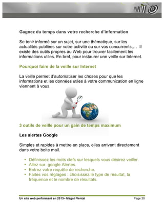 Gagnez du temps dans votre recherche d’information

Se tenir informé sur un sujet, sur une thématique, sur les
actualités publiées sur votre activité ou sur vos concurrents,… Il
existe des outils propres au Web pour trouver facilement les
informations utiles. En bref, pour instaurer une veille sur Internet.

Pourquoi faire de la veille sur Internet

La veille permet d’automatiser les choses pour que les
informations et les données utiles à votre communication en ligne
viennent à vous.




3 outils de veille pour un gain de temps maximum

Les alertes Google

Simples et rapides à mettre en place, elles arrivent directement
dans votre boite mail.

   •   Définissez les mots clefs sur lesquels vous désirez veiller.
   •   Allez sur google Alertes.
   •   Entrez votre requête de recherche.
   •   Faites vos réglages : choisissez le type de résultat, la
       fréquence et le nombre de résultats.



Un site web performant en 2013– Magali Ventat                   Page 30
 