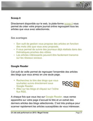 Scoop.it

Directement disponible sur le web, la plate-forme scoop.it vous
permet de créer votre propre journal online regroupant tous les
articles que vous avez sélectionnés.


Ses avantages

   • Son outil de gestion vous propose des articles en fonction
     des mots clés que vous avez proposés.
   • Il vous permet de suivre des journaux déjà réalisés dans des
     thématiques proches des vôtres.
   • Les articles intéressants peuvent être facilement transmis
     sur les réseaux sociaux.


Google Reader

Cet outil de veille permet de regrouper l’ensemble des articles
des blogs que vous aimez en une seule page.

   • Recherchez le titre des blogs que vous
     souhaitez suivre directement sous
     Google Reader.
   • Allez sur les blogs et cliquez sur l’icône
     flux RSS.

A chaque fois que vous irez sur Google Reader, vous verrez
apparaître sur votre page d’accueil le titre et un extrait des
derniers articles des blogs sélectionnés. C’est très pratique pour
scanner rapidement les articles susceptibles de vous intéresser.

Un site web performant en 2013– Magali Ventat                 Page 31
 