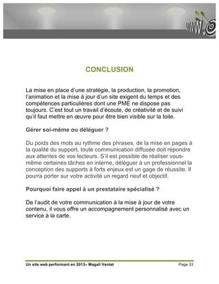 CONCLUSION

La mise en place d’une stratégie, la production, la promotion,
l’animation et la mise à jour d’un site exigent du temps et des
compétences particulières dont une PME ne dispose pas
toujours. C’est tout un travail d’écoute, de créativité et de suivi
qu’il faut mettre en œuvre pour être bien visible sur la toile.

Gérer soi-même ou déléguer ?

Du poids des mots au rythme des phrases, de la mise en pages à
la qualité du support, toute communication diffusée doit répondre
aux attentes de vos lecteurs. S’il est possible de réaliser vous-
même certaines tâches en interne, déléguer à un professionnel la
conception des supports à forts enjeux est un gage de réussite. Il
pourra porter sur votre activité un regard neuf et objectif.

Pourquoi faire appel à un prestataire spécialisé ?

De l’audit de votre communication à la mise à jour de votre
contenu, il vous offre un accompagnement personnalisé avec un
service à la carte.




Un site web performant en 2013– Magali Ventat                    Page 33
 