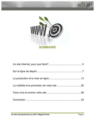 SOMMAIRE




  Un site Internet, pour quoi faire? ................................................ 5

  Sur la ligne de départ.................................................................. 7

  La production et la mise en ligne .............................................. 13

  La visibilité et la promotion de votre site................................... 20

  Faire vivre et animer votre site ................................................. 28

  Conclusion ................................................................................ 33




Un site web performant en 2013– Magali Ventat                                           Page 4
 