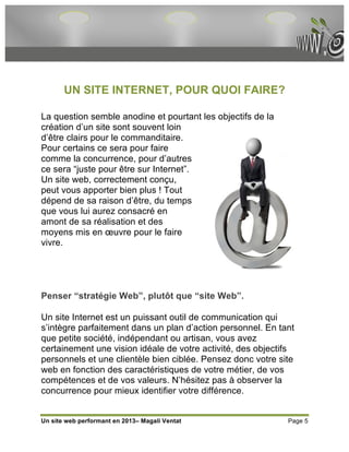 UN SITE INTERNET, POUR QUOI FAIRE?

La question semble anodine et pourtant les objectifs de la
création d’un site sont souvent loin
d’être clairs pour le commanditaire.
Pour certains ce sera pour faire
comme la concurrence, pour d’autres
ce sera “juste pour être sur Internet”.
Un site web, correctement conçu,
peut vous apporter bien plus ! Tout
dépend de sa raison d’être, du temps
que vous lui aurez consacré en
amont de sa réalisation et des
moyens mis en œuvre pour le faire
vivre.




Penser “stratégie Web”, plutôt que “site Web”.

Un site Internet est un puissant outil de communication qui
s’intègre parfaitement dans un plan d’action personnel. En tant
que petite société, indépendant ou artisan, vous avez
certainement une vision idéale de votre activité, des objectifs
personnels et une clientèle bien ciblée. Pensez donc votre site
web en fonction des caractéristiques de votre métier, de vos
compétences et de vos valeurs. N’hésitez pas à observer la
concurrence pour mieux identifier votre différence.


Un site web performant en 2013– Magali Ventat                Page 5
 