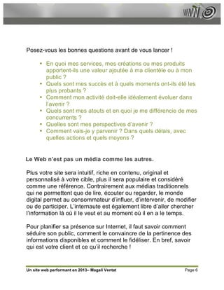 Posez-vous les bonnes questions avant de vous lancer !

      • En quoi mes services, mes créations ou mes produits
        apportent-ils une valeur ajoutée à ma clientèle ou à mon
        public ?
      • Quels sont mes succès et à quels moments ont-ils été les
        plus probants ?
      • Comment mon activité doit-elle idéalement évoluer dans
        l’avenir ?
      • Quels sont mes atouts et en quoi je me différencie de mes
        concurrents ?
      • Quelles sont mes perspectives d’avenir ?
      • Comment vais-je y parvenir ? Dans quels délais, avec
        quelles actions et quels moyens ?


Le Web n’est pas un média comme les autres.

Plus votre site sera intuitif, riche en contenu, original et
personnalisé à votre cible, plus il sera populaire et considéré
comme une référence. Contrairement aux médias traditionnels
qui ne permettent que de lire, écouter ou regarder, le monde
digital permet au consommateur d’influer, d’intervenir, de modifier
ou de participer. L’internaute est également libre d’aller chercher
l’information là où il le veut et au moment où il en a le temps.

Pour planifier sa présence sur Internet, il faut savoir comment
séduire son public, comment le convaincre de la pertinence des
informations disponibles et comment le fidéliser. En bref, savoir
qui est votre client et ce qu’il recherche !


Un site web performant en 2013– Magali Ventat                 Page 6
 