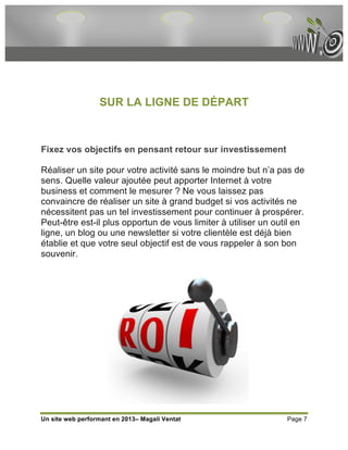 SUR LA LIGNE DE DÉPART



Fixez vos objectifs en pensant retour sur investissement

Réaliser un site pour votre activité sans le moindre but n’a pas de
sens. Quelle valeur ajoutée peut apporter Internet à votre
business et comment le mesurer ? Ne vous laissez pas
convaincre de réaliser un site à grand budget si vos activités ne
nécessitent pas un tel investissement pour continuer à prospérer.
Peut-être est-il plus opportun de vous limiter à utiliser un outil en
ligne, un blog ou une newsletter si votre clientèle est déjà bien
établie et que votre seul objectif est de vous rappeler à son bon
souvenir.




Un site web performant en 2013– Magali Ventat                   Page 7
 
