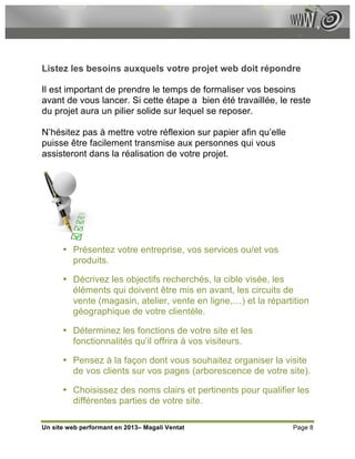 Listez les besoins auxquels votre projet web doit répondre

Il est important de prendre le temps de formaliser vos besoins
avant de vous lancer. Si cette étape a bien été travaillée, le reste
du projet aura un pilier solide sur lequel se reposer.

N’hésitez pas à mettre votre réflexion sur papier afin qu’elle
puisse être facilement transmise aux personnes qui vous
assisteront dans la réalisation de votre projet.




      • Présentez votre entreprise, vos services ou/et vos
        produits.

      • Décrivez les objectifs recherchés, la cible visée, les
        éléments qui doivent être mis en avant, les circuits de
        vente (magasin, atelier, vente en ligne,…) et la répartition
        géographique de votre clientèle.

      • Déterminez les fonctions de votre site et les
        fonctionnalités qu’il offrira à vos visiteurs.

      • Pensez à la façon dont vous souhaitez organiser la visite
        de vos clients sur vos pages (arborescence de votre site).

      • Choisissez des noms clairs et pertinents pour qualifier les
        différentes parties de votre site.

Un site web performant en 2013– Magali Ventat                    Page 8
 