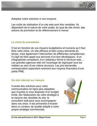 Adaptez votre solution à vos moyens

Les coûts de réalisation d’un site web sont très variables. Ils
dépendent de la nature de votre projet, du type de site choisi, des
actions de promotion et de référencement à mener.



Le choix du prestataire

C’est en fonction de vos moyens budgétaires et humains qu’il faut
faire votre choix. Un site efficace et bien conçu demande du
temps, mais également l’intervention de différentes compétences.
Il s’agit de faire appel aux services d’un bon développeur, d’un
infographiste compétent, d’un rédacteur formé à l’écriture web,…
Les grandes agences web ont l’avantage de regrouper tous les
métiers au sein d’une même structure. Les prix demandés
correspondent cependant rarement aux moyens financiers d’une
petite PME.


Un site internet sur mesure

Il existe des solutions pour votre
communication en ligne plus adaptées
que d’autres si vous disposez d’un budget
limité. De l’élaboration de votre stratégie à
la mesure des résultats du site, le
consultant web peut vous accompagner
dans vos choix. Il est primordial d’investir
dans un contenu de qualité adapté à votre
propre stratégie commerciale.


Un site web performant en 2013– Magali Ventat                 Page 9
 