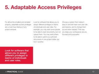 5. Adaptable Access Privileges

For all but the smallest and simplest   Look for software that allows you to    Choose a system that makes it
projects, adaptable access privileges   assign different privileges to teams    easy to set both team and user role
are a must-have feature of any          of individuals and user roles. For      permissions, and to change them
project extranet.                       example, you may wish some people       as and when needed. That way
                                        to be able to read documents, but not   you keep your workspaces secure,
                                        upload them. You may want others        focused and purposeful.
                                        to be able to add to co-authored
                                        documents in one project folder, but
                                        not in another.




Look for software that
allows you to assign
different privileges to
teams of individuals
and user roles.



A PRACTICAL GUIDE                                                                                                     10
 