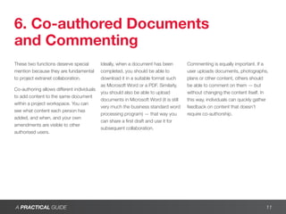 6. Co-authored Documents
and Commenting
These two functions deserve special         Ideally, when a document has been          Commenting is equally important. If a
mention because they are fundamental        completed, you should be able to           user uploads documents, photographs,
to project extranet collaboration.          download it in a suitable format such      plans or other content, others should
                                            as Microsoft Word or a PDF. Similarly,     be able to comment on them — but
Co-authoring allows different individuals
                                            you should also be able to upload          without changing the content itself. In
to add content to the same document
                                            documents in Microsoft Word (it is still   this way, individuals can quickly gather
within a project workspace. You can
                                            very much the business standard word       feedback on content that doesn’t
see what content each person has
                                            processing program) — that way you         require co-authorship.
added, and when, and your own
                                            can share a first draft and use it for
amendments are visible to other
                                            subsequent collaboration.
authorised users.




A PRACTICAL GUIDE                                                                                                            11
 