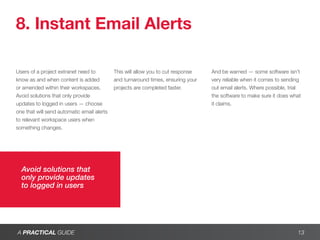 8. Instant Email Alerts

Users of a project extranet need to         This will allow you to cut response   And be warned — some software isn’t
know as and when content is added           and turnaround times, ensuring your   very reliable when it comes to sending
or amended within their workspaces.         projects are completed faster.        out email alerts. Where possible, trial
Avoid solutions that only provide                                                 the software to make sure it does what
updates to logged in users — choose                                               it claims.
one that will send automatic email alerts
to relevant workspace users when
something changes.




  Avoid solutions that
  only provide updates
  to logged in users




A PRACTICAL GUIDE                                                                                                      13
 