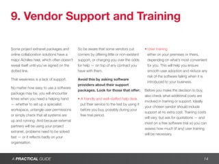 9. Vendor Support and Training

Some project extranet packages and         So be aware that some vendors cut             • User training
online collaboration solutions have a      corners by offering little or non-existent      either on your premises or theirs,
major Achilles heel, which often doesn’t   support, or charging you over the odds          depending on what’s most convenient
reveal itself until you’ve signed on the   for help — on top of any contract you           for you. This will help you ensure
dotted line.                               have with them.                                 smooth user adoption and reduce any
                                                                                           risk of the software failing when it is
That weakness is a lack of support.        Avoid this by asking software
                                                                                           introduced to your business.
                                           providers about their support
No matter how easy to use a software
                                           packages. Look for those that offer:          Before you make the decision to buy,
package may be, you will encounter
                                                                                         also check what additional costs are
times when you need a helping hand         • A friendly and well-staffed help desk
                                                                                         involved in training or support. Ideally
— whether to set up a specialist             put their service to the test by using it
                                                                                         your chosen vendor should include
workspace, untangle user permissions         before you buy, possibly during your
                                                                                         support at no extra cost. Training costs
or simply check that all systems are         free trial period.
                                                                                         will vary, but ask for quotations — and
up and running. And because external
                                                                                         insist on a free software trial so you can
partners will be using your project
                                                                                         assess how much (if any) user training
extranet, problems need to be solved
                                                                                         will be necessary.
fast — or it reflects badly on your
organisation.



A PRACTICAL GUIDE                                                                                                                14
 