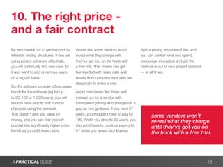10. The right price -
and a fair contract
Be very careful not to get trapped by       Worse still, some vendors won’t         With a pricing structure of this kind,
inflexible pricing structures. If you are   reveal what they charge until           you can control what you spend,
using project extranets effectively,        they’ve got you on the hook with        encourage innovation and get the
you will continually find new uses for      a free trial. That means you get        best value out of your project extranet
it and want to add or remove users          bombarded with sales calls and          — at all times.
on a regular basis.                         emails from company reps who are
                                            desperate to make a sale.
So, if a software provider offers usage
bands for the software (eg for up           Avoid companies like these and
to 50, 100 or 1,000 users), you will        instead opt for a vendor with
seldom have exactly that number             transparent pricing who charges on a
of people using the extranet.               pay-as-you-go basis. If you have 57
That doesn’t give you value for             users, you shouldn’t have to pay for
                                                                                          some vendors won’t
money, and you can find yourself            100. And if you drop to 30 users, you
                                                                                          reveal what they charge
pushed into significantly higher price      shouldn’t have to continue paying for
                                                                                          until they’ve got you on
bands as you add more users.                57 when you renew your license.
                                                                                          the hook with a free trial.




A PRACTICAL GUIDE                                                                                                             15
 