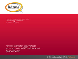 1 Weston Court, Newbury Road, Weston, Berkshire RG20 8JE
  t. +44 (0)1488 648 478 e. info@kahootz.com
  kahootz.com          @Kahootz




  For more information about Kahootz
  and to sign up for a FREE trial please visit:
  kahootz.com

A PRACTICAL GUIDE                                            If it’s collaborative, it’s in Kahootz
                                                                                                16
 
