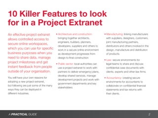 10 Killer Features to look
for in a Project Extranet
An effective project extranet             • Architecture and construction:         • Manufacturing: linking manufacturers
                                            bringing together architects,            with suppliers, designers, customers,
allows controlled access to
                                            engineers, builders, planners,           joint manufacturing partners,
secure online workspaces,
                                            developers, suppliers and others to      distributors and others involved in the
which you can use for specific              work in a secure online environment      design, manufacture and distribution
business purposes when you                  as development progresses from           of products.
need to share data, manage                  design to final construction
                                                                                   • Law: secure environments for
project milestones and get                • Public sector: local authorities can     legal teams to share and discuss
instant feedback from people                use a project extranet to work with      confidential case documents with
outside of your organisation.               partners to deliver emergency plans,     clients, experts and other law firms.
                                            develop shared services, manage
You will have your own reasons for                                                 • Accountancy: creating secure
                                            development projects and work with
adopting a new project extranet,                                                     environments for accountants to
                                            government departments and key
but following are just some of the many                                              collaborate on confidential financial
                                            stakeholders
ways they can be deployed in                                                         statements and tax returns with
different industries.                                                                their clients.




A PRACTICAL GUIDE                                                                                                              2
 