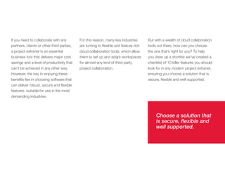If you need to collaborate with any         For this reason, many key industries       But with a wealth of cloud collaboration
partners, clients or other third parties,   are turning to flexible and feature-rich   tools out there, how can you choose
a project extranet is an essential          cloud collaboration tools, which allow     the one that’s right for you? To help
business tool that delivers major cost      them to set up and adapt workspaces        you draw up a shortlist we’ve created a
savings and a level of productivity that    for almost any kind of third-party         checklist of 10 killer features you should
can’t be achieved in any other way.         project collaboration.                     look for in any modern project extranet,
However, the key to enjoying these                                                     ensuring you choose a solution that is
benefits lies in choosing software that                                                secure, flexible and well supported.
can deliver robust, secure and flexible
features, suitable for use in the most
demanding industries.




                                                                                            Choose a solution that
                                                                                            is secure, flexible and
                                                                                            well supported.
 