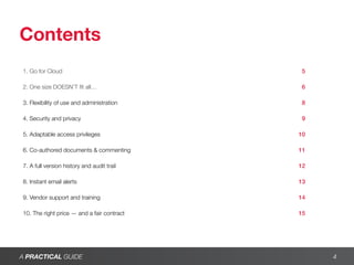 Contents
1. Go for Cloud	                             5

2. One size DOESN’T fit all…	                6

3. Flexibility of use and administration	    8

4. Security and privacy	                     9

5. Adaptable access privileges	              10

6. Co-authored documents & commenting	       11

7. A full version history and audit trail	   12

8. Instant email alerts	                     13

9. Vendor support and training	              14

10. The right price — and a fair contract	   15




A PRACTICAL GUIDE                                 4
 