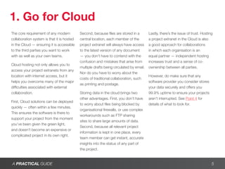 1. Go for Cloud
The core requirement of any modern          Second, because files are stored in a        Lastly, there’s the issue of trust. Hosting
collaboration system is that it is hosted   central location, each member of the         a project extranet in the Cloud is also
in the Cloud — ensuring it is accessible    project extranet will always have access     a good approach for collaborations
to the third parties you want to work       to the latest version of any document        in which each organisation is an
with as well as your own teams.             — you don’t have to contend with the         equal partner — independent hosting
                                            confusion and mistakes that arise from       increases trust and a sense of co-
Cloud hosting not only allows you to
                                            multiple drafts being circulated by email.   ownership between all parties.
access your project extranets from any
                                            Nor do you have to worry about the
location with internet access, but it                                                    However, do make sure that any
                                            costs of traditional collaboration, such
helps you overcome many of the major                                                     software provider you consider stores
                                            as printing and postage.
difficulties associated with external                                                    your data securely and offers you
collaboration.                              Storing data in the cloud brings two         99.9% uptime to ensure your projects
                                            other advantages. First, you don’t have      aren’t interrupted. See Point 4 for
First, Cloud solutions can be deployed
                                            to worry about files being blocked by        details of what to look for.
quickly — often within a few minutes.
                                            organisational firewalls, or use complex
This ensures the software is there to
                                            workarounds such as FTP sharing
support your project from the moment
                                            sites to share large amounts of data.
you’ve been given the green light,
                                            Second, because all relevant project
and doesn’t become an expensive or
                                            information is kept in one place, every
complicated project in its own right.
                                            team member can get instant, accurate
                                            insights into the status of any part of
                                            the project.


A PRACTICAL GUIDE                                                                                                                  5
 