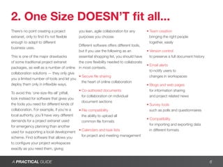 2. One Size DOESN’T fit all...
There’s no point creating a project        you lean, agile collaboration for any        • Team creation
extranet, only to find it’s not flexible   purposes you choose.                           bringing the right people
enough to adapt to different                                                              together, easily
                                           Different software offers different tools,
business uses.
                                           but if you use the following as an           • Version control
This is one of the major drawbacks         essential shopping list, you should have       to preserve a full document history
of some traditional project extranet       the core flexibility needed to collaborate
                                                                                        • Email alerts
packages, as well as a number of online    in most contexts.
                                                                                          to notify users to
collaboration solutions — they only give
                                          • Secure file sharing                           changes in workspaces
you a limited number of tools and let you
                                            the heart of online collaboration
deploy them only in inflexible ways.                                                    • Blogs and web pages
                                            • Co-authored documents                       for information sharing
To avoid this ‘one-size-fits-all’ pitfall,
                                              for collaboration on individual             and project related news
look instead for software that gives you
                                              document sections
the tools you need for different kinds of                                               • Survey tools
collaboration. For example, if you’re a     • File compatibility                          such as polls and questionnaires
local authority, you’ll have very different   the ability to upload all
                                                                                        • Compatibility
demands for a project extranet used           common file formats
                                                                                          for importing and exporting data
for emergency planning than another
                                            • Calendars and task lists                    in different formats
used for supporting a local development
                                              for project and meeting management
scheme. Find software that allows you
to configure your project workspaces
exactly as you need them, giving


A PRACTICAL GUIDE                                                                                                               6
 