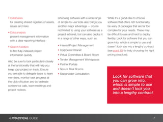 • Databases                                  Choosing software with a wide range        While it’s a good idea to choose
  for creating shared registers of assets,   of simple-to-use tools also brings you     software that offers rich functionality,
  issues and risks                           another major advantage — you’re           be wary of packages that are far too
                                             not limited to using your software as a    complex for your needs. These may
• Data analysis
                                             project extranet, but can also deploy it   be difficult to use and hard to deploy
  present management information
                                             in a range of other ways, such as:         flexibly. Look for software that you can
  with a clear reporting interface
                                                                                        grow into, which is simple to use and
                                             • Internal Project Management              doesn’t lock you into a lengthy contract
• Search function
  to find fully-indexed project              • Corporate Intranet                       (see point 10 for help choosing the right
  information quickly                        • Virtual Committee & Board Room           pricing structure).
                                             • Tender Management Workspaces
Also be sure to look particularly closely
at the functionality that will help you      • Partner Portals
keep your project on track. Ensure           • Secure Deal Rooms
you are able to delegate tasks to team       • Stakeholder Consultation
members, monitor task progress at                                                           Look for software that
the click of button and co-ordinate                                                         you can grow into,
conference calls, team meetings and                                                         which is simple to use
project reviews.                                                                            and doesn’t lock you
                                                                                            into a lengthy contract




A PRACTICAL GUIDE                                                                                                               7
 