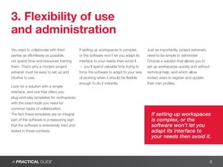 3. Flexibility of use
and administration
You want to collaborate with third           If setting up workspaces is complex,      Just as importantly, project extranets
parties as effortlessly as possible,         or the software won’t let you adapt its   need to be simple to administer.
not spend time and resources training        interface to your needs then avoid it     Choose a solution that allows you to
them. That’s why a modern project            — you’ll spend valuable time trying to    set up workspaces quickly and without
extranet must be easy to set up and          force the software to adapt to your way   technical help, and which allow
intuitive to use.                            of working when it should be flexible     invited users to register and update
                                             enough to do it instantly.                their own profiles.
Look for a solution with a simple
interface, and one that offers you
plug-and-play templates for workspaces
with the exact tools you need for
common types of collaboration.
The fact these templates are an integral                                                 If setting up workspaces
part of the software is a reassuring sign                                                is complex, or the
that the software is extensively tried and                                               software won’t let you
tested in those contexts.                                                                adapt its interface to
                                                                                         your needs then avoid it.



A PRACTICAL GUIDE                                                                                                               8
 